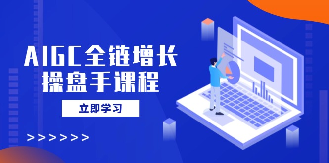 AIGC全链增长操盘手课程，从AI基础到私有化应用，轻松驾驭AI助力营销-知行创·网创