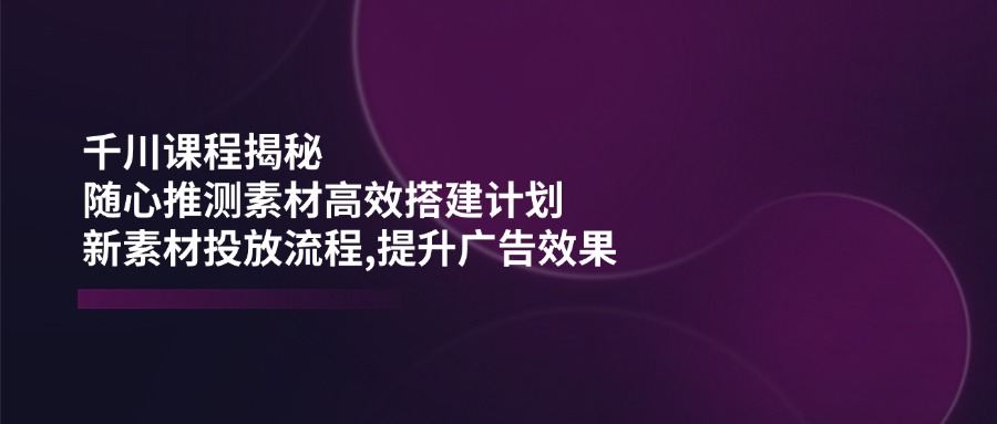 千川课程揭秘：随心推测素材高效搭建计划,新素材投放流程,提升广告效果-知行创·网创