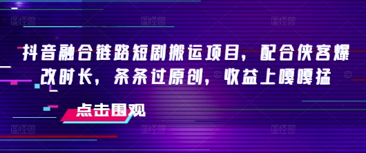 抖音融合链路短剧搬运项目，配合侠客爆改时长，条条过原创，收益嘎嘎猛-知行创·网创