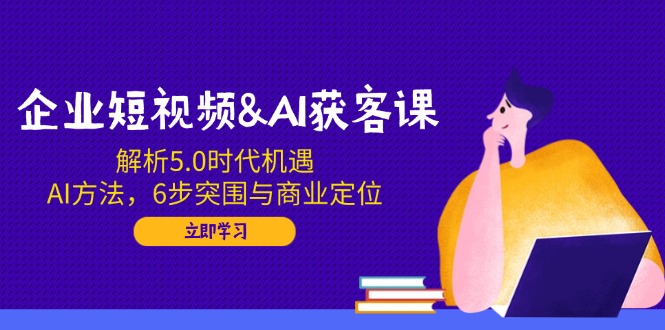 企业短视频&AI获客课：解析5.0时代机遇，AI方法，6步突围与商业定位-知行创·网创