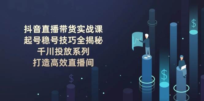 抖音直播带货实战课：起号稳号技巧全揭秘, 千川投放系列, 打造高效直播间-福缘网-知行创·网创