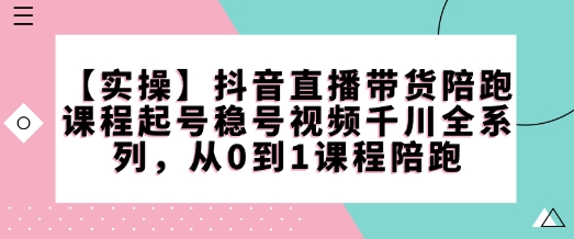 【实操】抖音直播带货陪跑课程起号稳号视频千川全系列，从0到1课程陪跑-知行创·网创