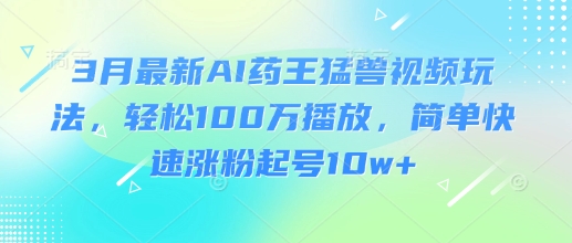 3月最新AI药王猛兽视频玩法，轻松100W播放，简单快速涨粉起号10w+-知行创·网创