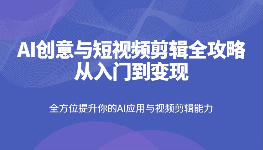 AI创意与短视频剪辑全攻略从入门到变现，全方位提升你的AI应用与视频剪辑能力-福缘网-知行创·网创