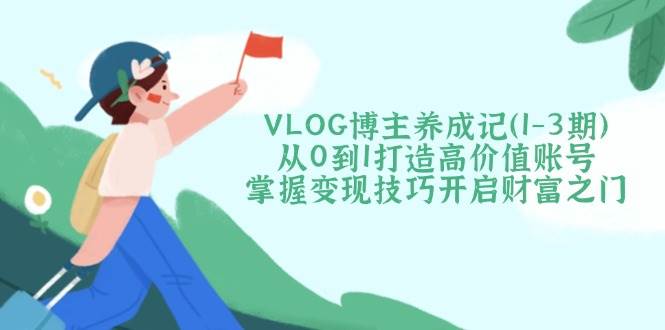 VLOG博主养成记(1-3期)从0到1打造高价值账号，掌握变现技巧开启财富之门-福缘网-知行创·网创