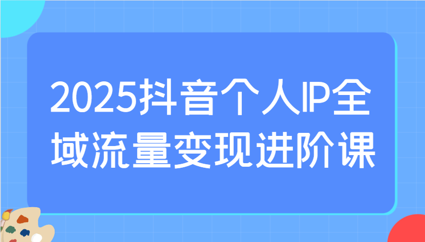 2025抖音个人IP全域流量变现进阶课：选爆品、抖音付费投流、千川投流实操及优化等-福缘网-知行创·网创
