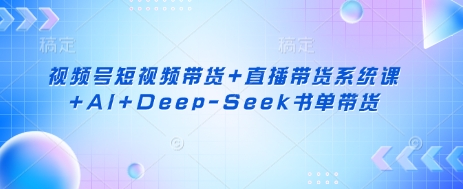 视频号短视频带货+直播带货系统课+AI+Deep-Seek书单带货-知行创·网创
