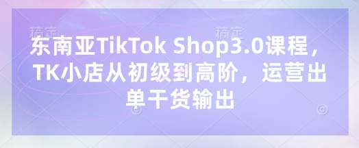 东南亚TikTok Shop3.0课程，TK小店​从初级到高阶，运营出单干货输出-知行创·网创