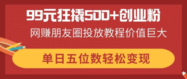 99元狂撬500+创业粉，网赚朋友圈投放教程价值巨大，单日五位数轻松变现-知行创·网创