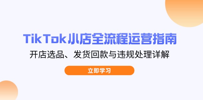 TikTok小店全流程运营指南，开店选品、发货回款与违规处理详解-知行创·网创