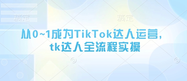 从0~1成为TikTok达人运营，tk达人全流程实操-知行创·网创