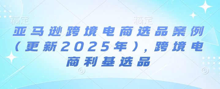亚马逊跨境电商选品案例(更新2025年4月)，跨境电商利基选品-知行创·网创