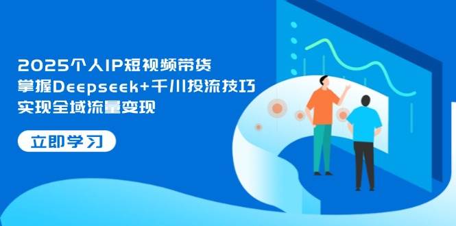 2025个人IP短视频带货，掌握Deepseek+千川投流技巧，实现全域流量变现-知行创·网创