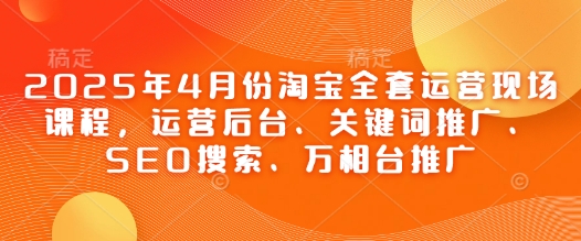 2025年4月份淘宝全套运营现场课程，运营后台、关键词推广、SEO搜索、万相台推广-知行创·网创