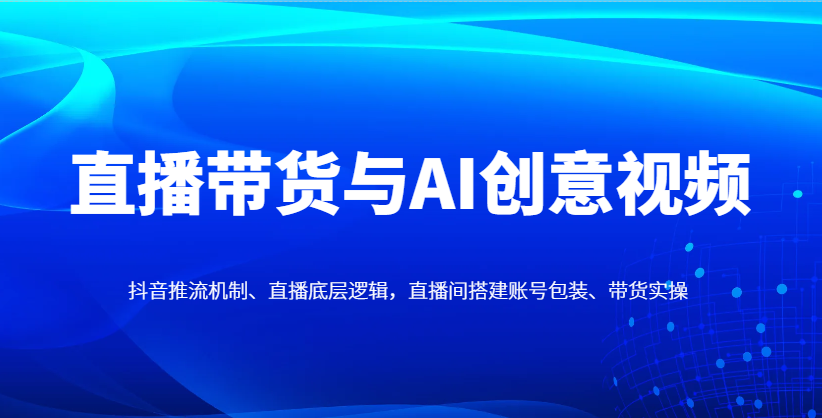 直播带货与AI创意视频，抖音推流机制、直播底层逻辑，直播间搭建账号包装、带货实操-知行创·网创