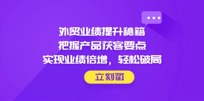 外贸业绩提升秘籍，把握产品获客要点，实现业绩倍增，轻松破局-中创网-中创网-中创网-知行创·网创