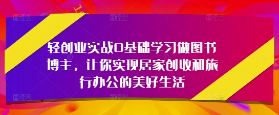 轻创业实战0基础学习做图书博主，让你实现居家创收和旅行办公的美好生活-知行创·网创