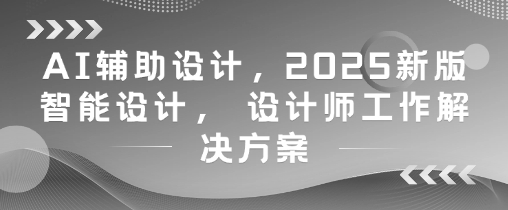 AI辅助设计，2025新版智能设计， 设计师工作解决方案-知行创·网创