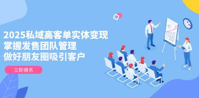 2025私域高客单实体变现，掌握发售团队管理，做好朋友圈吸引客户-福缘网-知行创·网创
