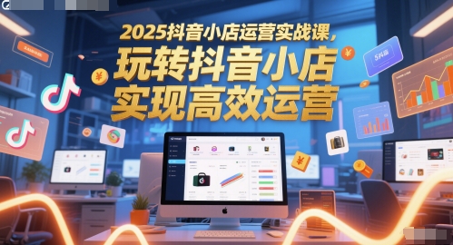 2025抖音小店运营实战课，玩转抖音小店，实现高效运营-知行创·网创