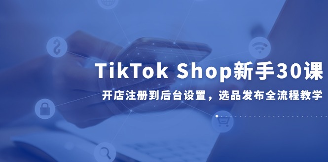 TikTok Shop新手30课,开店注册到后台设置,选品发布全流程教学-中创网