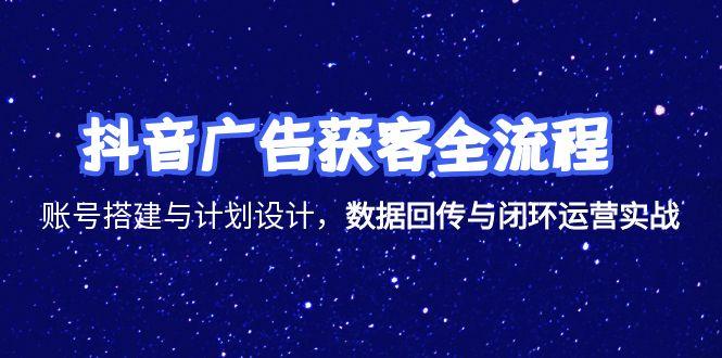 抖音广告获客全流程，账号搭建与计划设计，数据回传与闭环运营实战-知行创·网创