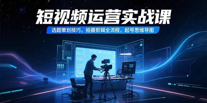 短视频运营实战课，选题策划技巧，拍摄剪辑全流程，起号思维导图-知行创·网创