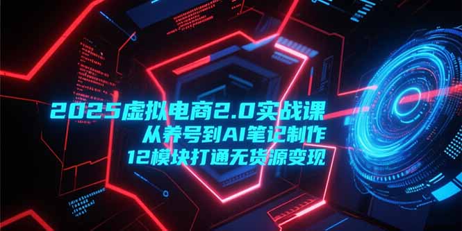 2025虚拟电商2.0实战课，从养号到AI笔记制作，12模块打通无货源变现-知行创·网创