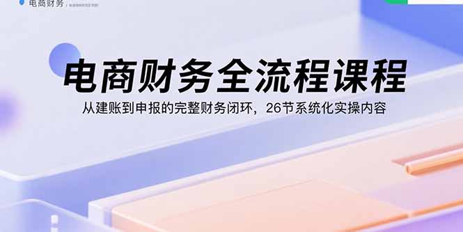 电商财务全流程课程：从建账到申报的完整财务闭环，26节系统化实操内容-知行创·网创