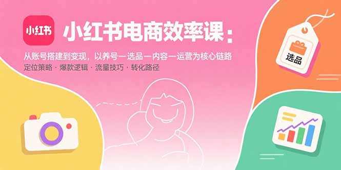 小红书电商效率课：从账号搭建到变现，以养号-选品-内容-运营为核心链路-知行创·网创
