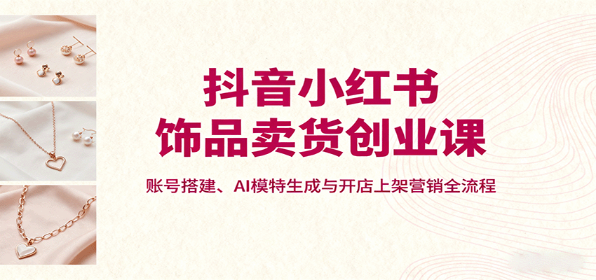 抖音小红书饰品卖货创业课，账号搭建、AI模特生成与开店上架营销全流程-知行创·网创
