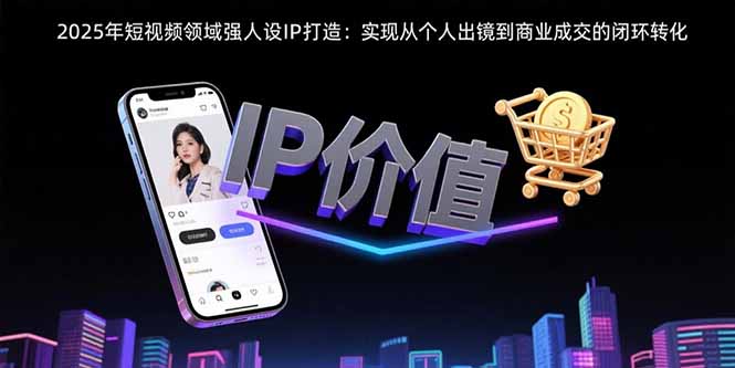 2025年短视频领域人设IP打造：实现从个人出镜到商业成交的闭环转化-知行创·网创