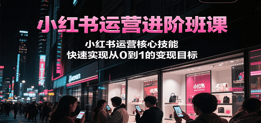 小红书运营进阶班课，小红书运营核心技能，快速实现从0到1的变现目标-知行创·网创