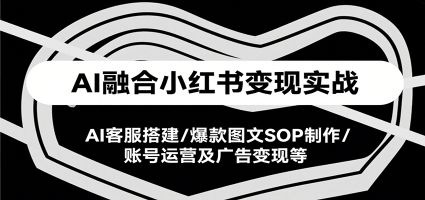 AI融合小红书变现实战课，AI客服搭建/爆款图文SOP制作/账号运营及广告变现等-知行创·网创
