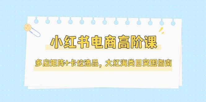 小红书电商高阶课，多店矩阵+卡位选品，大红海类目突围指南(更新5月)-福缘网-知行创·网创