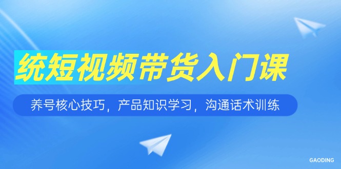 短视频带货入门课，养号核心技巧，产品知识学习，沟通话术训练-知行创·网创