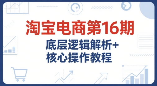 淘宝电商第16期，底层逻辑解析+核心操作教程，运营、推广提升能力的必学课程+配套资料-知行创·网创