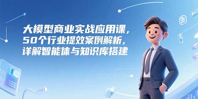 大模型商业实战应用课，50个行业提效案例解析，详解智能体与知识库搭建-知行创·网创