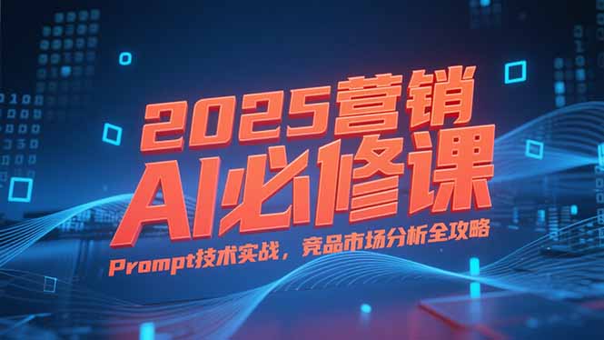 2025营销AI必修课，业务拆解逻辑，Prompt技术实战，竞品市场分析全攻略-知行创·网创