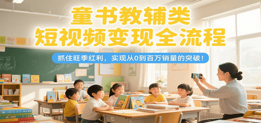 童书教辅类短视频变现全流程，抓住旺季红利，实现从0到百万销量的突破！-知行创·网创